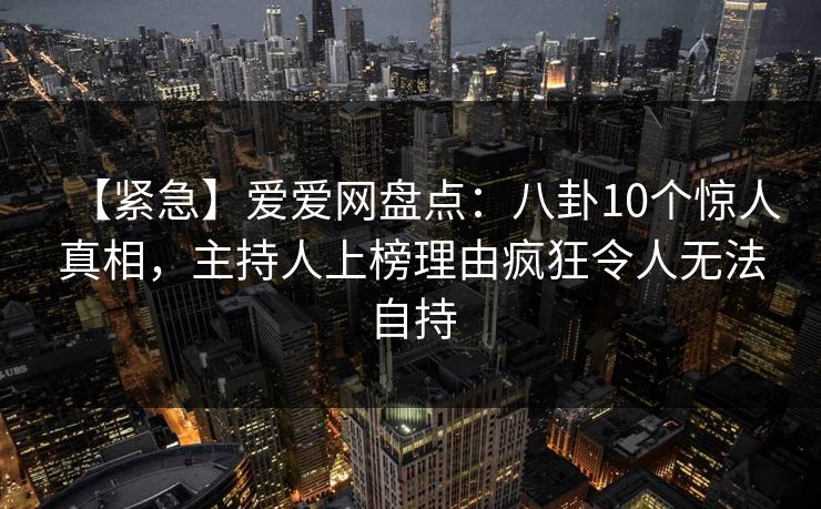 【紧急】爱爱网盘点：八卦10个惊人真相，主持人上榜理由疯狂令人无法自持