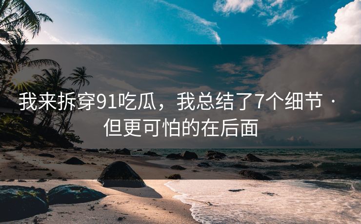 我来拆穿91吃瓜，我总结了7个细节 · 但更可怕的在后面