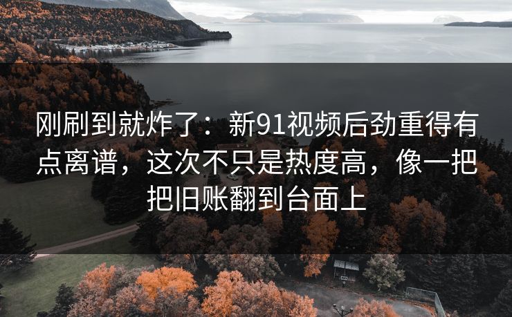 刚刷到就炸了：新91视频后劲重得有点离谱，这次不只是热度高，像一把把旧账翻到台面上