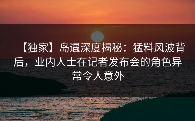 【独家】岛遇深度揭秘:猛料风波背后,业内人士在记者发布会的角色异常令人意外 【独家】岛遇深度揭秘:猛料风波背后,业内人士在记者发布会的角色异常令人意外
