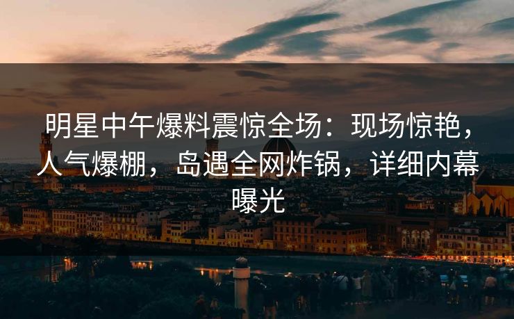 明星中午爆料震惊全场：现场惊艳，人气爆棚，岛遇全网炸锅，详细内幕曝光