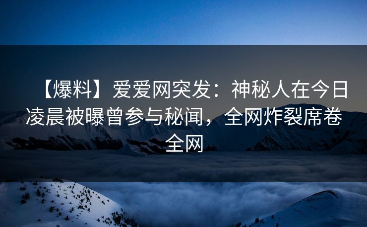【爆料】爱爱网突发:神秘人在今日凌晨被曝曾参与秘闻,全网炸裂席卷全网