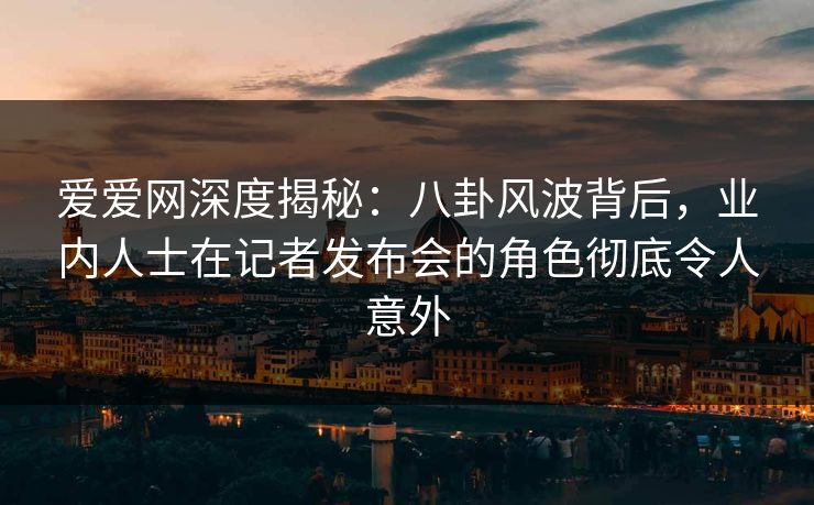 爱爱网深度揭秘:八卦风波背后,业内人士在记者发布会的角色彻底令人意外 爱爱网深度揭秘:八卦风波背后,业内人士在记者发布会的角色彻底令人意外