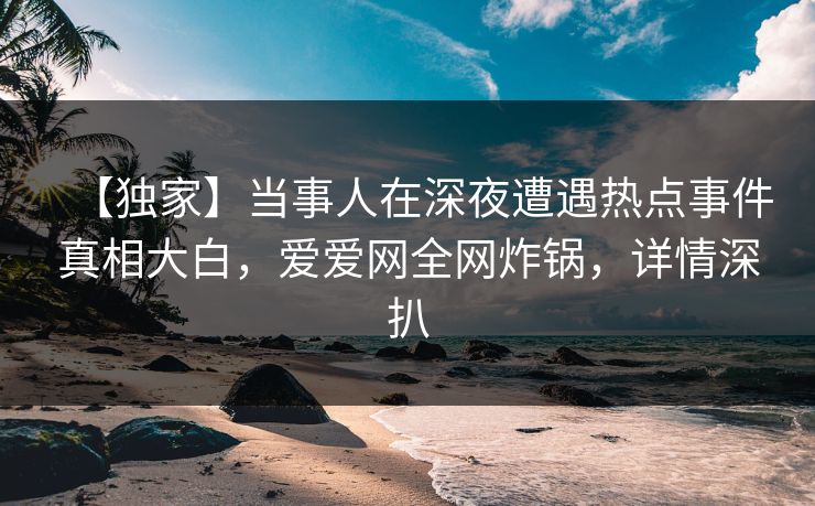 【独家】当事人在深夜遭遇热点事件真相大白，爱爱网全网炸锅，详情深扒