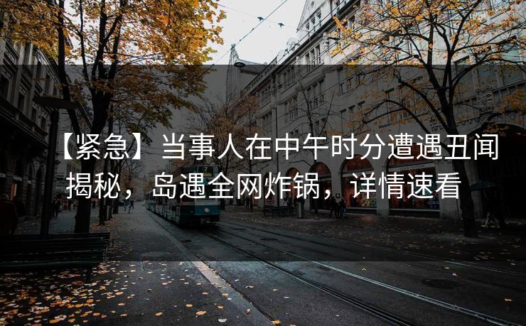 【紧急】当事人在中午时分遭遇丑闻揭秘，岛遇全网炸锅，详情速看
