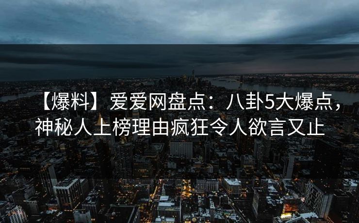 【爆料】爱爱网盘点：八卦5大爆点，神秘人上榜理由疯狂令人欲言又止