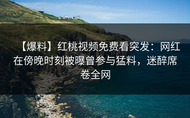 【爆料】红桃视频免费看突发：网红在傍晚时刻被曝曾参与猛料，迷醉席卷全网