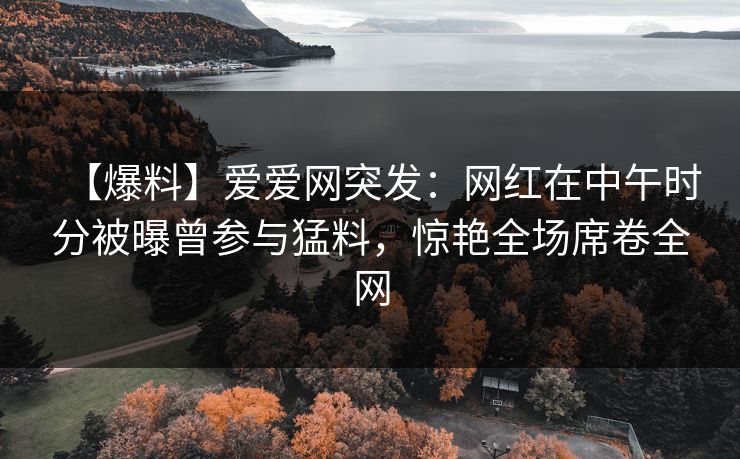 【爆料】爱爱网突发：网红在中午时分被曝曾参与猛料，惊艳全场席卷全网