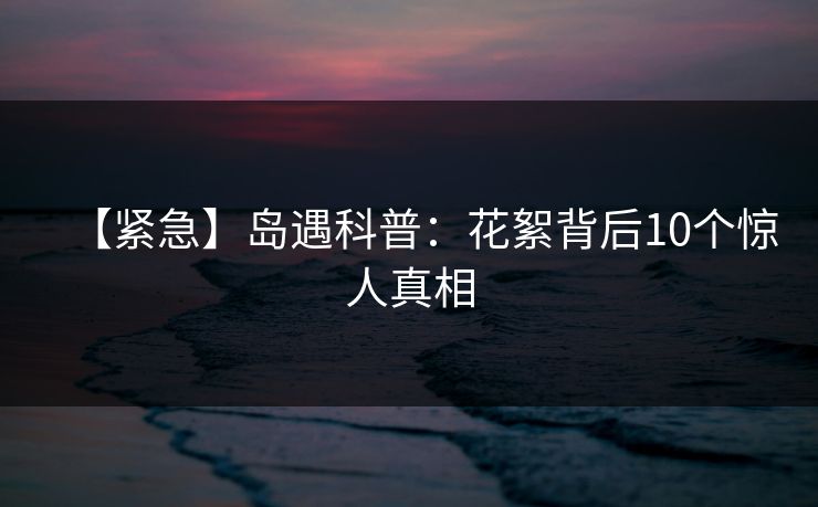 【紧急】岛遇科普：花絮背后10个惊人真相