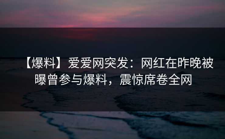 【爆料】爱爱网突发：网红在昨晚被曝曾参与爆料，震惊席卷全网