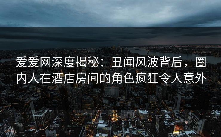 爱爱网深度揭秘：丑闻风波背后，圈内人在酒店房间的角色疯狂令人意外
