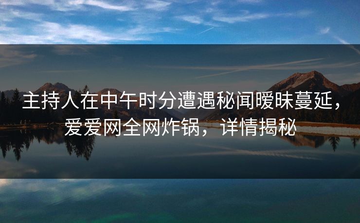 主持人在中午时分遭遇秘闻暧昧蔓延，爱爱网全网炸锅，详情揭秘