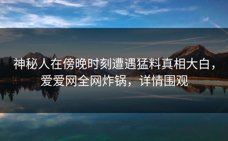 神秘人在傍晚时刻遭遇猛料真相大白，爱爱网全网炸锅，详情围观