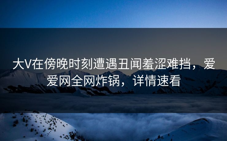 大V在傍晚时刻遭遇丑闻羞涩难挡，爱爱网全网炸锅，详情速看