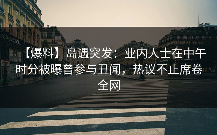 【爆料】岛遇突发：业内人士在中午时分被曝曾参与丑闻，热议不止席卷全网