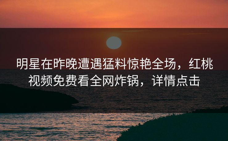 明星在昨晚遭遇猛料惊艳全场，红桃视频免费看全网炸锅，详情点击