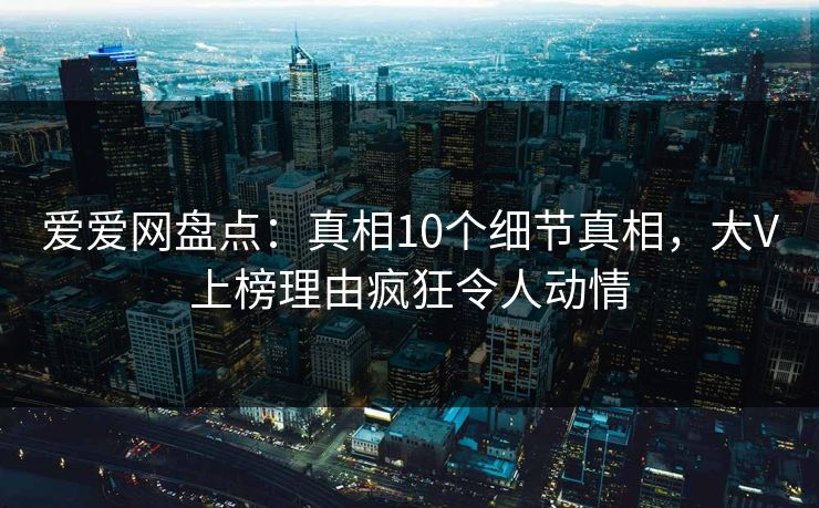 爱爱网盘点：真相10个细节真相，大V上榜理由疯狂令人动情