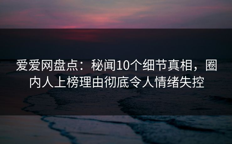 爱爱网盘点：秘闻10个细节真相，圈内人上榜理由彻底令人情绪失控