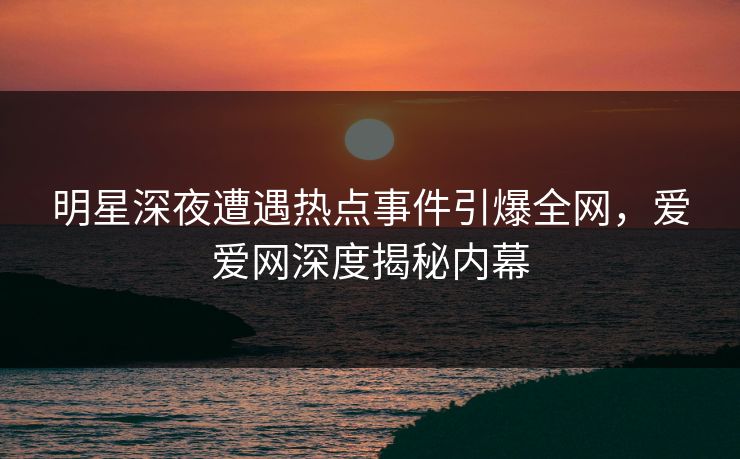 明星深夜遭遇热点事件引爆全网，爱爱网深度揭秘内幕