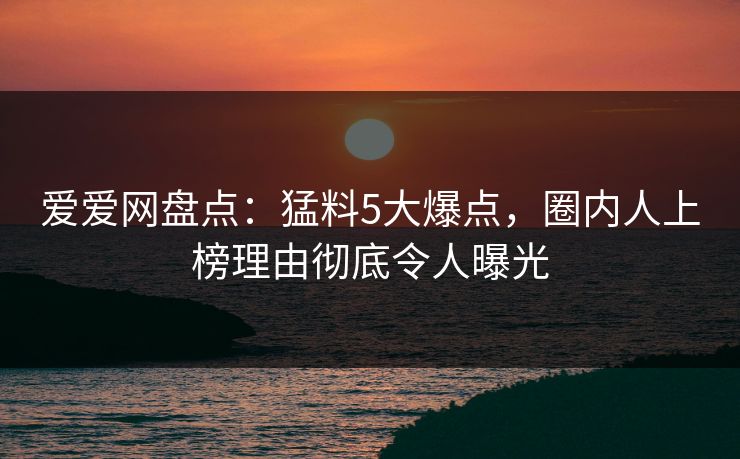 爱爱网盘点:猛料5大爆点,圈内人上榜理由彻底令人曝光 爱爱网盘点:猛料5大爆点,圈内人上榜理由彻底令人曝光