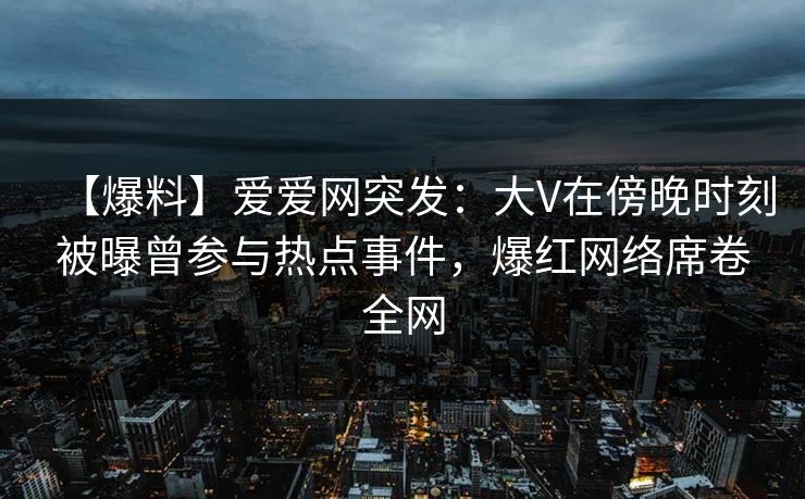 【爆料】爱爱网突发：大V在傍晚时刻被曝曾参与热点事件，爆红网络席卷全网
