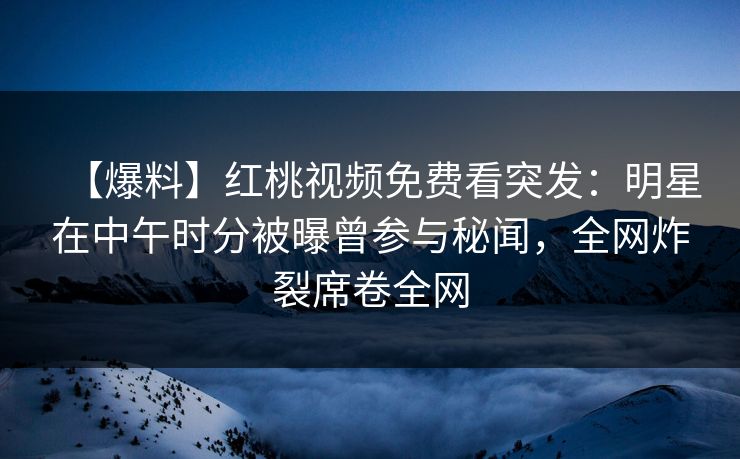 【爆料】红桃视频免费看突发：明星在中午时分被曝曾参与秘闻，全网炸裂席卷全网