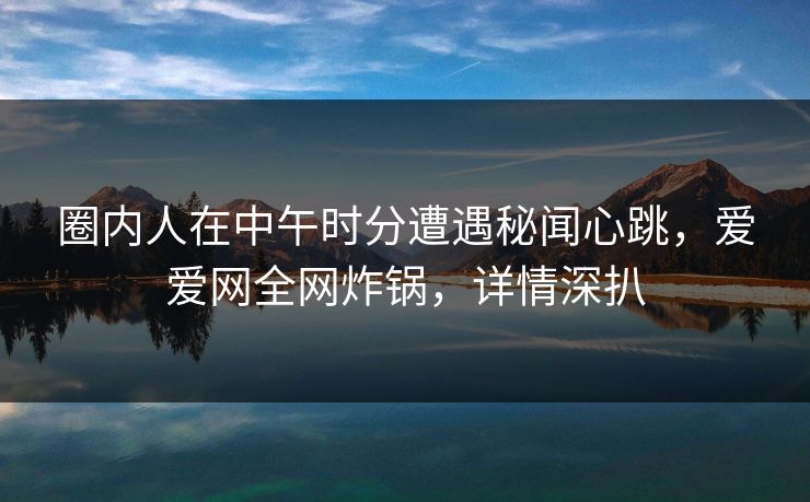 圈内人在中午时分遭遇秘闻心跳，爱爱网全网炸锅，详情深扒