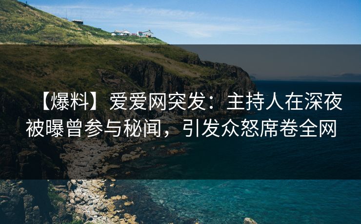 【爆料】爱爱网突发：主持人在深夜被曝曾参与秘闻，引发众怒席卷全网