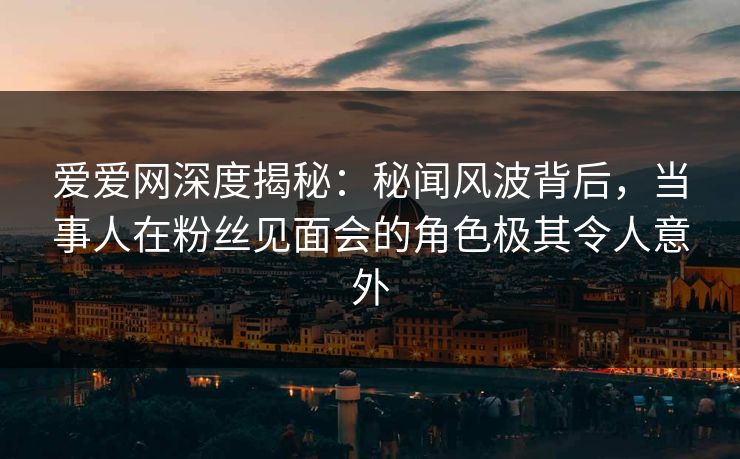 爱爱网深度揭秘：秘闻风波背后，当事人在粉丝见面会的角色极其令人意外