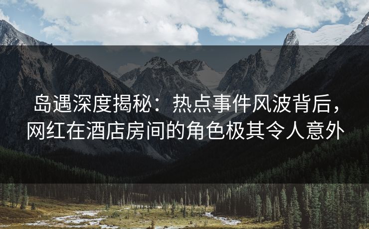 岛遇深度揭秘：热点事件风波背后，网红在酒店房间的角色极其令人意外