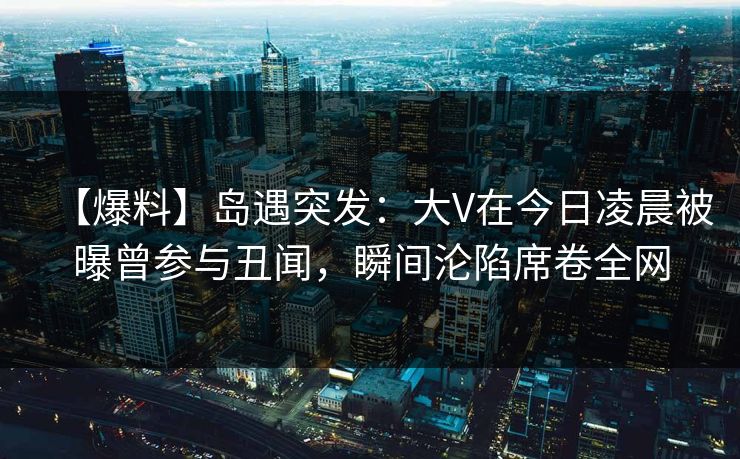 【爆料】岛遇突发：大V在今日凌晨被曝曾参与丑闻，瞬间沦陷席卷全网
