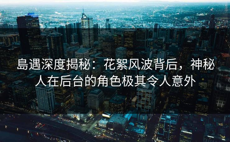 島遇深度揭秘：花絮风波背后，神秘人在后台的角色极其令人意外