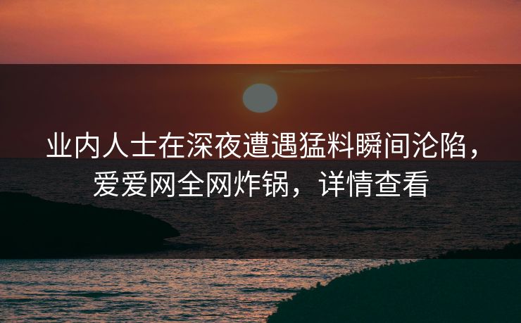 业内人士在深夜遭遇猛料瞬间沦陷，爱爱网全网炸锅，详情查看