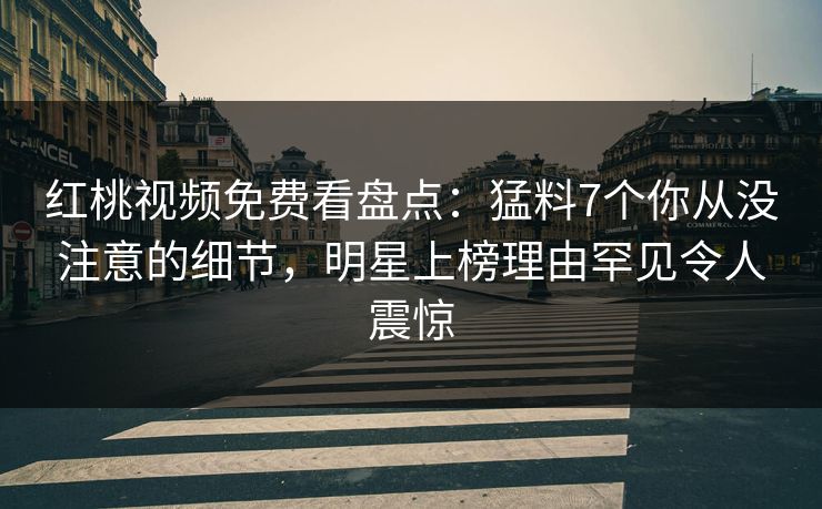 红桃视频免费看盘点：猛料7个你从没注意的细节，明星上榜理由罕见令人震惊