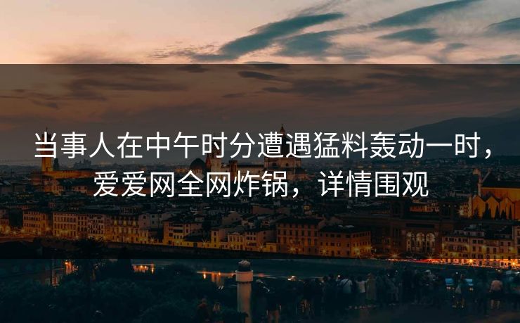 当事人在中午时分遭遇猛料轰动一时，爱爱网全网炸锅，详情围观