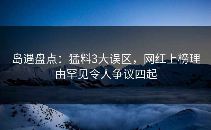 岛遇盘点：猛料3大误区，网红上榜理由罕见令人争议四起