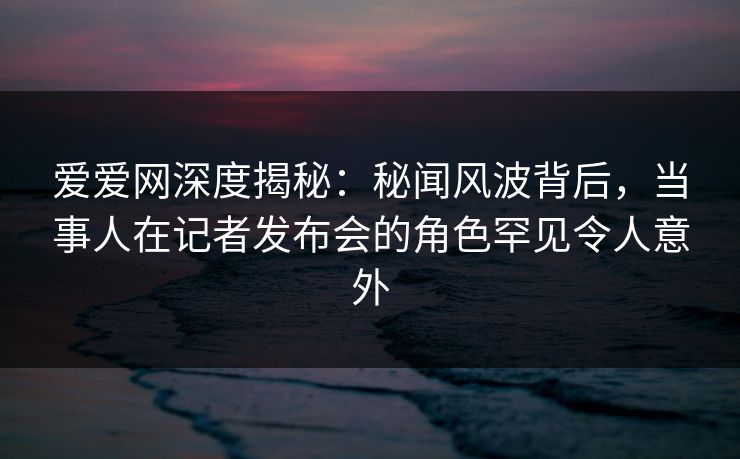 爱爱网深度揭秘:秘闻风波背后,当事人在记者发布会的角色罕见令人意外 爱爱网深度揭秘:秘闻风波背后,当事人在记者发布会的角色罕见令人意外
