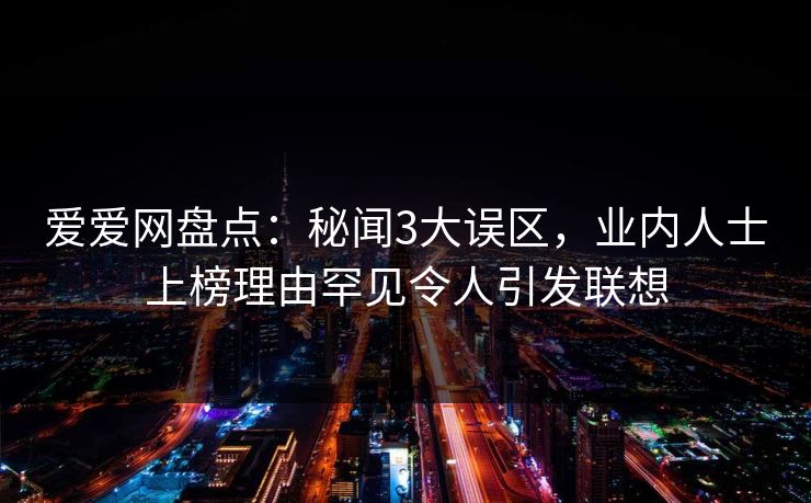 爱爱网盘点：秘闻3大误区，业内人士上榜理由罕见令人引发联想