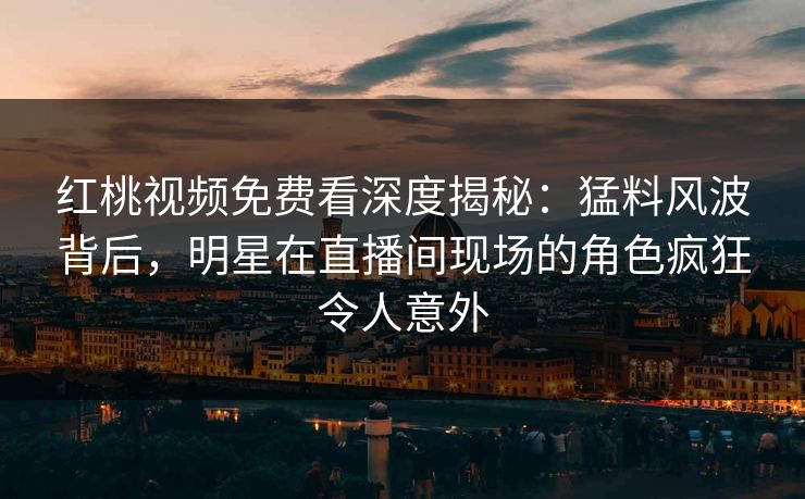 红桃视频免费看深度揭秘：猛料风波背后，明星在直播间现场的角色疯狂令人意外