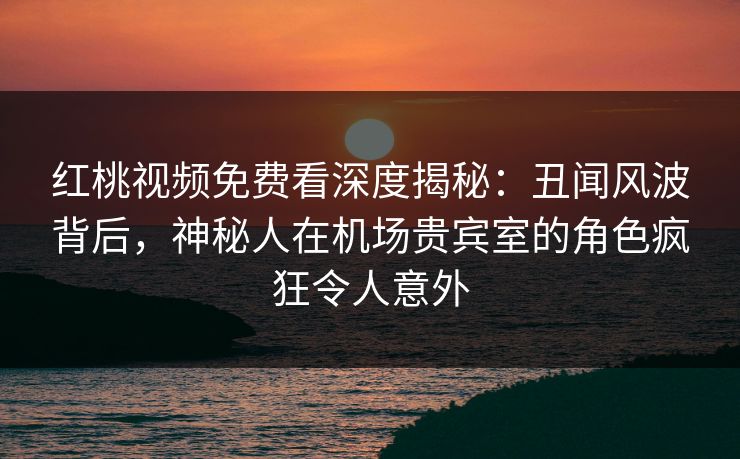 红桃视频免费看深度揭秘：丑闻风波背后，神秘人在机场贵宾室的角色疯狂令人意外