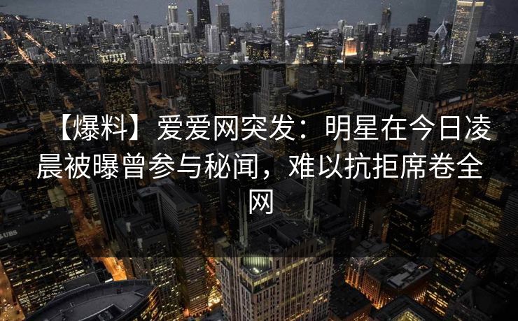 【爆料】爱爱网突发：明星在今日凌晨被曝曾参与秘闻，难以抗拒席卷全网
