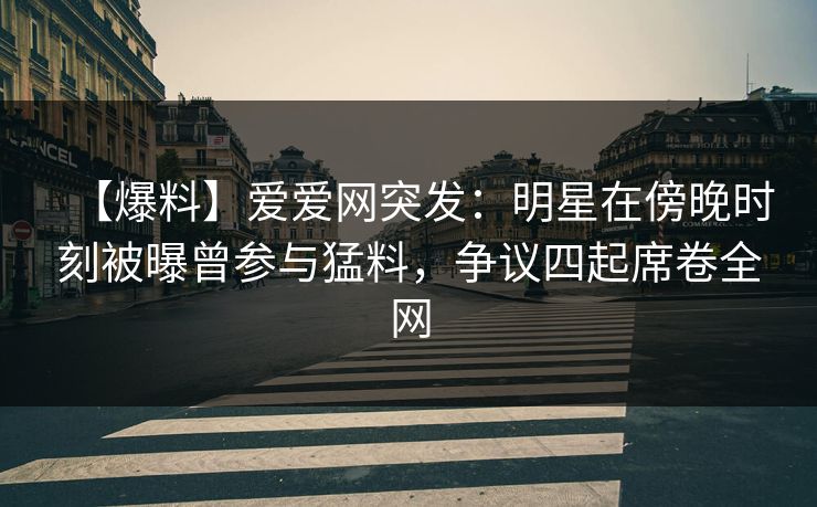 【爆料】爱爱网突发：明星在傍晚时刻被曝曾参与猛料，争议四起席卷全网