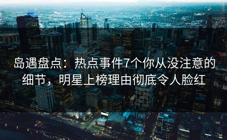 岛遇盘点：热点事件7个你从没注意的细节，明星上榜理由彻底令人脸红