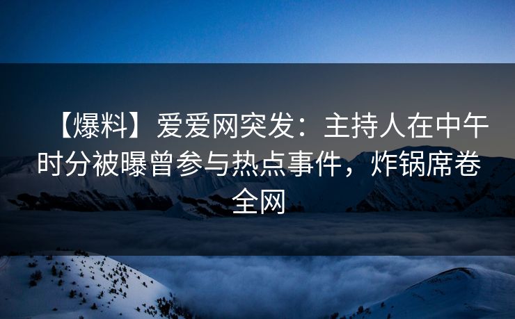 【爆料】爱爱网突发：主持人在中午时分被曝曾参与热点事件，炸锅席卷全网