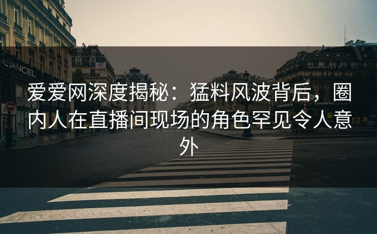 爱爱网深度揭秘：猛料风波背后，圈内人在直播间现场的角色罕见令人意外