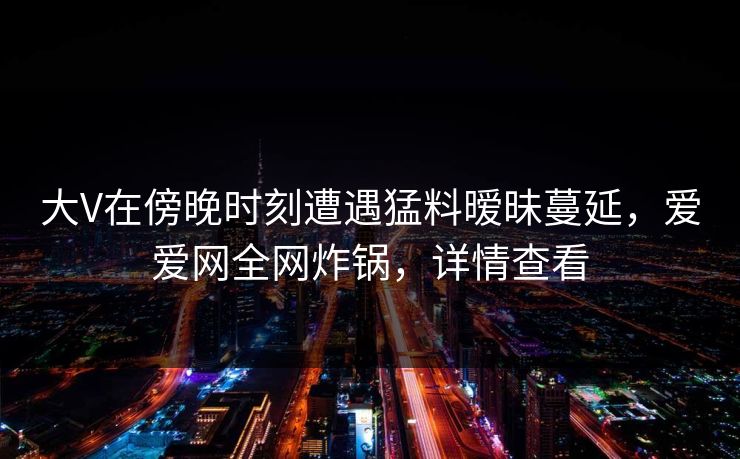 大V在傍晚时刻遭遇猛料暧昧蔓延，爱爱网全网炸锅，详情查看