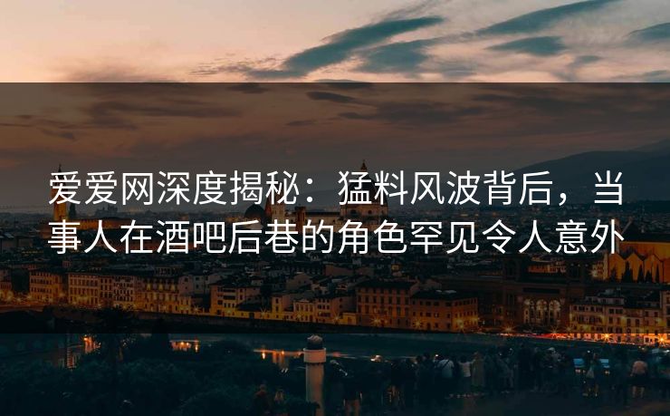 爱爱网深度揭秘：猛料风波背后，当事人在酒吧后巷的角色罕见令人意外