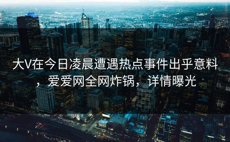 大V在今日凌晨遭遇热点事件出乎意料，爱爱网全网炸锅，详情曝光