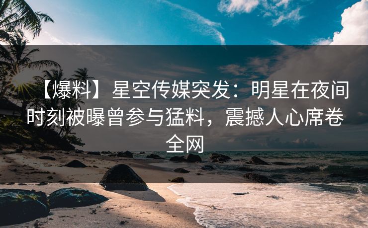 【爆料】星空传媒突发：明星在夜间时刻被曝曾参与猛料，震撼人心席卷全网