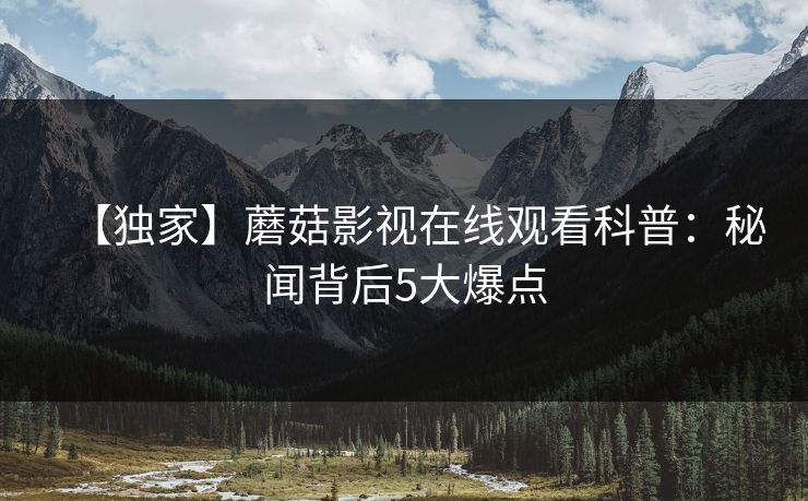 【独家】蘑菇影视在线观看科普：秘闻背后5大爆点
